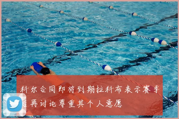 科尔合同即将到期拉科布表示赛季后再讨论尊重其个人意愿