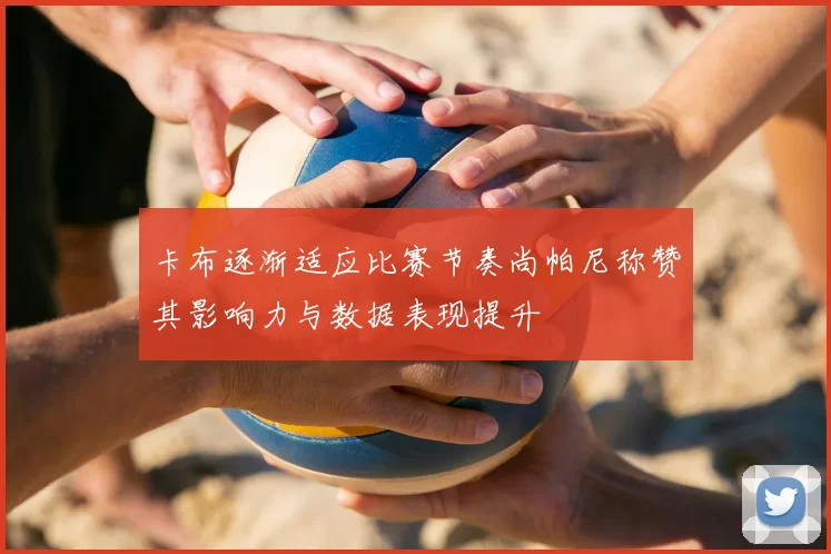 卡布逐渐适应比赛节奏尚帕尼称赞其影响力与数据表现提升