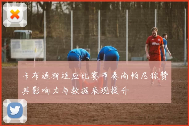 卡布逐渐适应比赛节奏尚帕尼称赞其影响力与数据表现提升