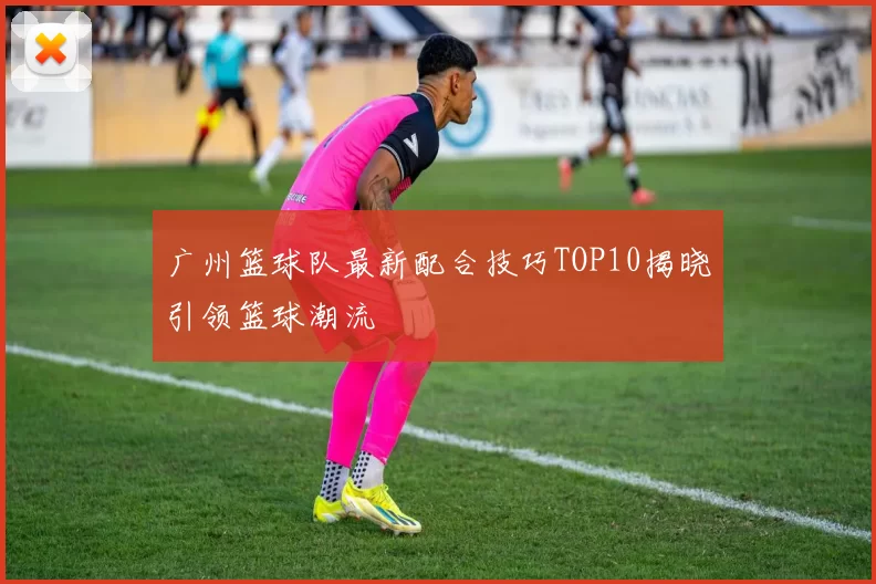 广州篮球队最新配合技巧TOP10揭晓引领篮球潮流