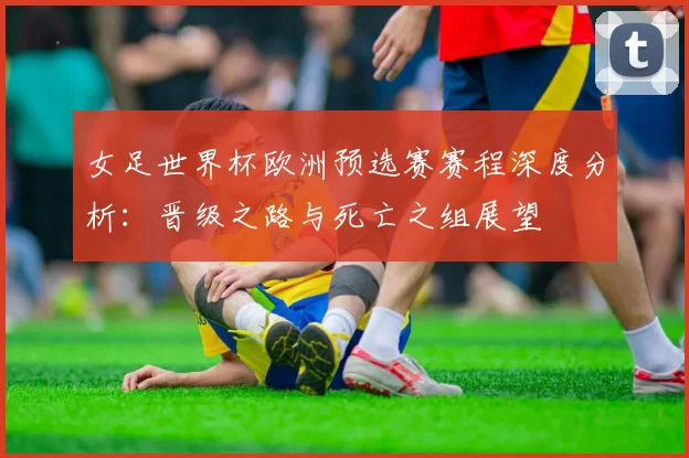 女足世界杯欧洲预选赛赛程深度分析：晋级之路与死亡之组展望