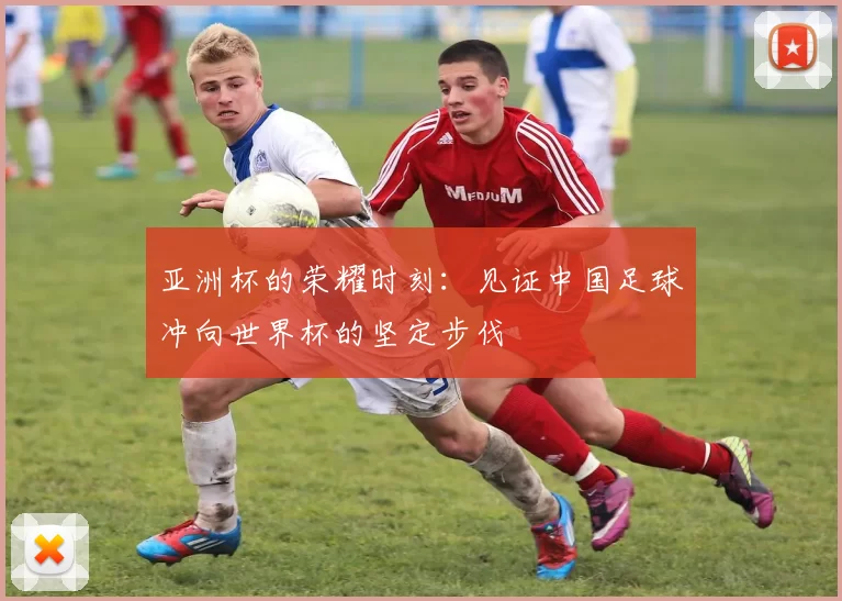 亚洲杯的荣耀时刻：见证中国足球冲向世界杯的坚定步伐