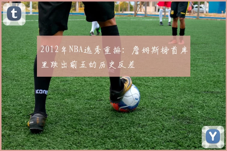 2012年NBA选秀重排：詹姆斯榜首库里跌出前五的历史反差