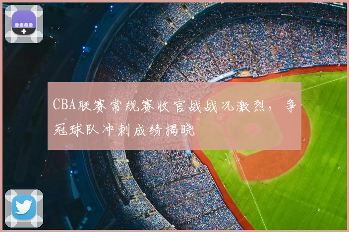 CBA联赛常规赛收官战战况激烈，争冠球队冲刺成绩揭晓