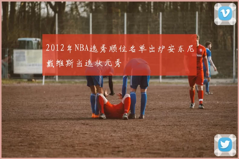 2012年NBA选秀顺位名单出炉安东尼戴维斯当选状元秀