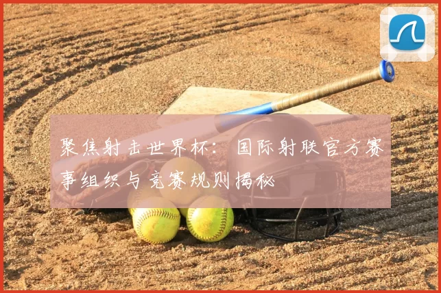 聚焦射击世界杯：国际射联官方赛事组织与竞赛规则揭秘