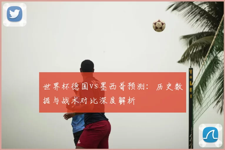 世界杯德国vs墨西哥预测：历史数据与战术对比深度解析