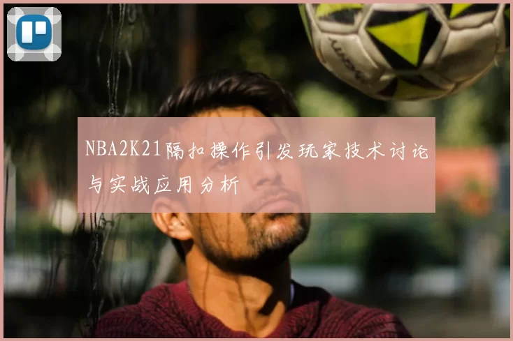 NBA2K21隔扣操作引发玩家技术讨论与实战应用分析