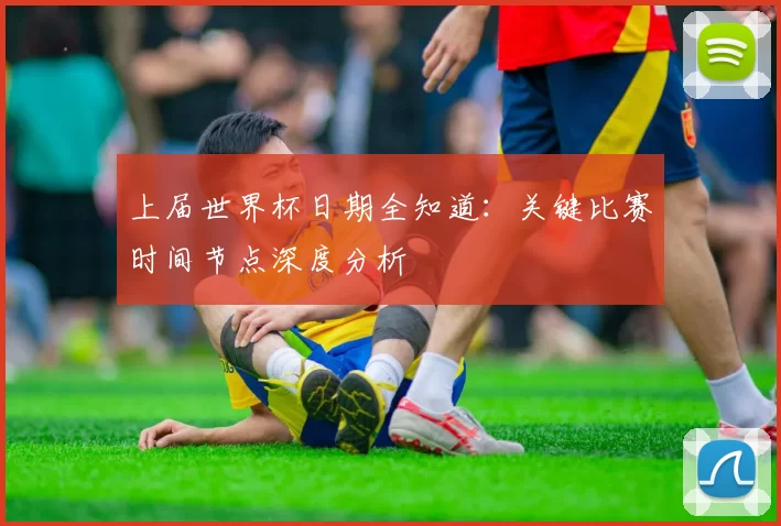 上届世界杯日期全知道：关键比赛时间节点深度分析