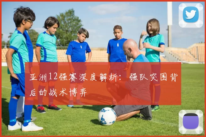 亚洲12强赛深度解析：强队突围背后的战术博弈