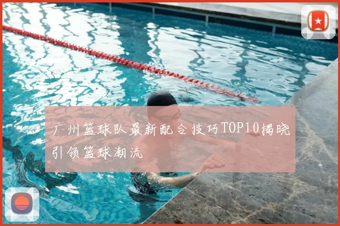 广州篮球队最新配合技巧TOP10揭晓引领篮球潮流