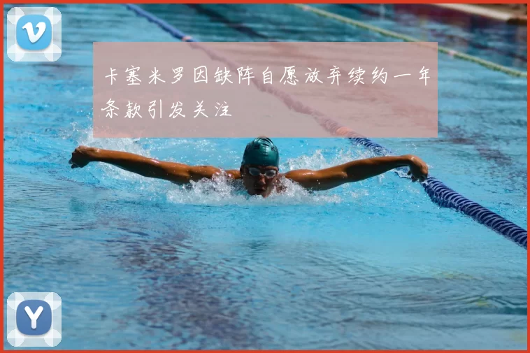 卡塞米罗因缺阵自愿放弃续约一年条款引发关注