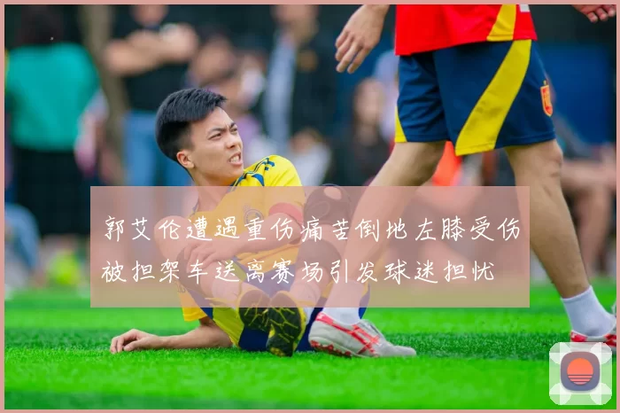 郭艾伦遭遇重伤痛苦倒地左膝受伤被担架车送离赛场引发球迷担忧