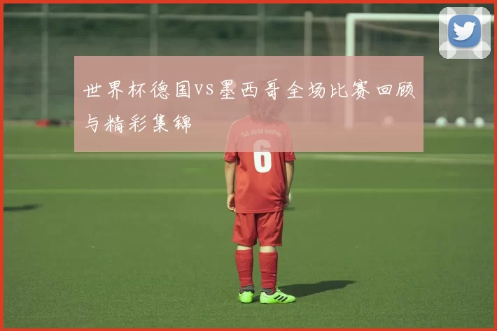 世界杯德国vs墨西哥全场比赛回顾与精彩集锦