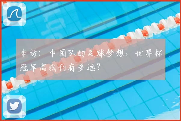 专访：中国队的足球梦想，世界杯冠军离我们有多远？