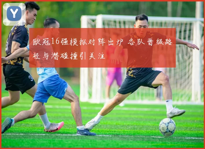 欧冠16强模拟对阵出炉 各队晋级路径与潜碰撞引关注
