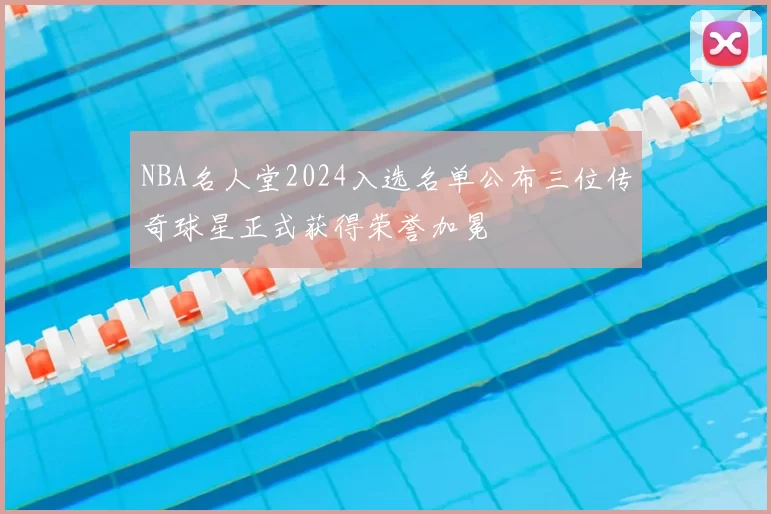 NBA名人堂2024入选名单公布三位传奇球星正式获得荣誉加冕