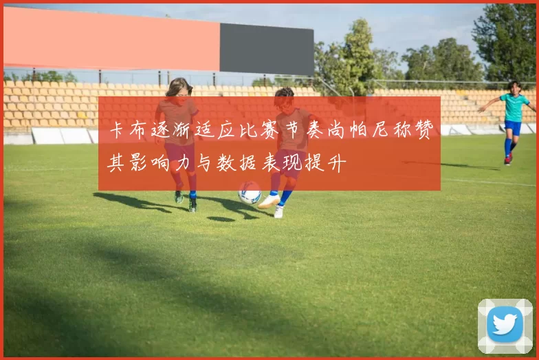 卡布逐渐适应比赛节奏尚帕尼称赞其影响力与数据表现提升