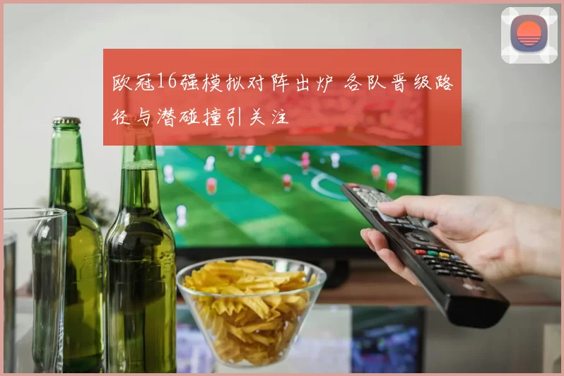 欧冠16强模拟对阵出炉 各队晋级路径与潜碰撞引关注