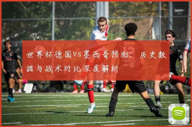 世界杯德国vs墨西哥预测：历史数据与战术对比深度解析