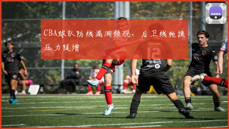 CBA球队防线漏洞频现，后卫线轮换压力陡增