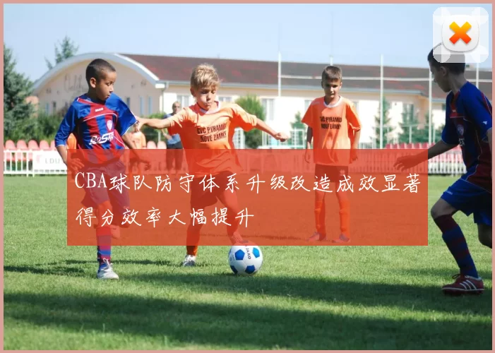CBA球队防守体系升级改造成效显著得分效率大幅提升