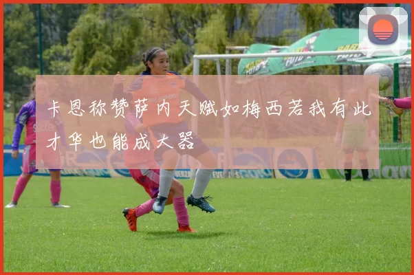 卡恩称赞萨内天赋如梅西若我有此才华也能成大器