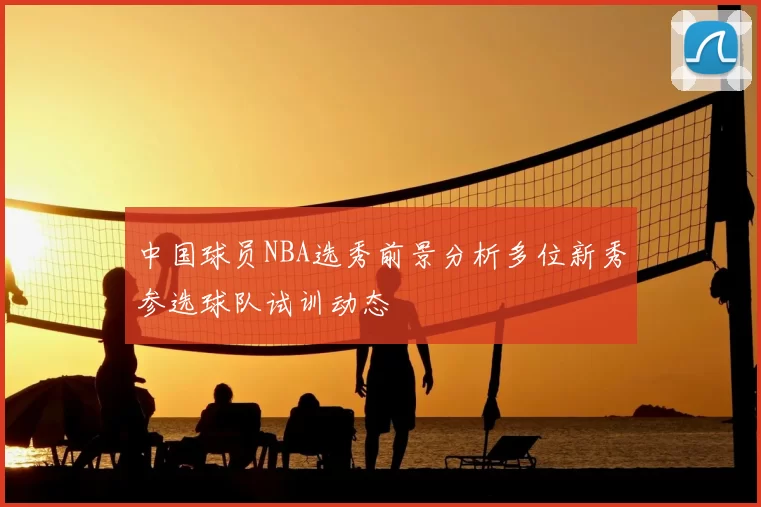 中国球员NBA选秀前景分析多位新秀参选球队试训动态
