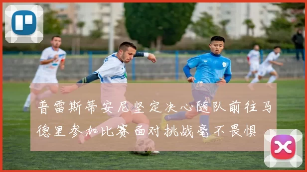 普雷斯蒂安尼坚定决心随队前往马德里参加比赛面对挑战毫不畏惧