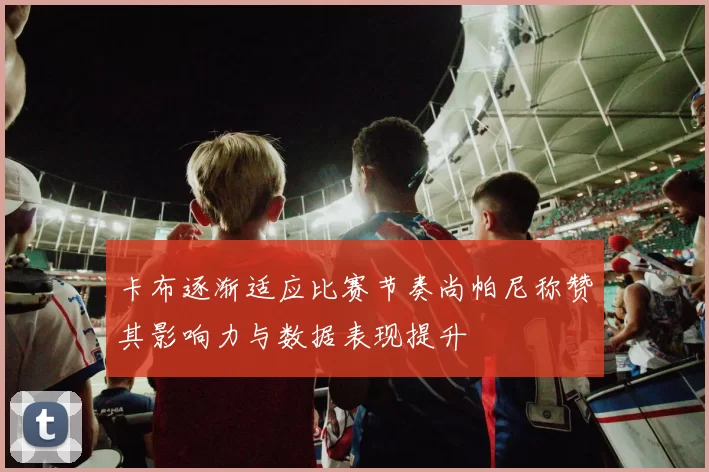 卡布逐渐适应比赛节奏尚帕尼称赞其影响力与数据表现提升