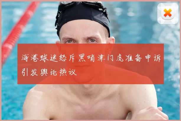 海港球迷怒斥黑哨津门虎准备申诉引发舆论热议