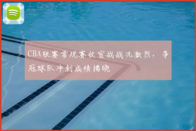 CBA联赛常规赛收官战战况激烈，争冠球队冲刺成绩揭晓