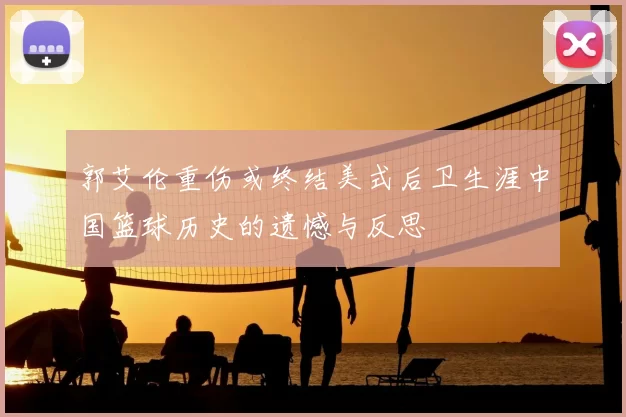 郭艾伦重伤或终结美式后卫生涯中国篮球历史的遗憾与反思