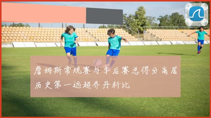 詹姆斯常规赛与季后赛总得分高居历史第一远超乔丹科比