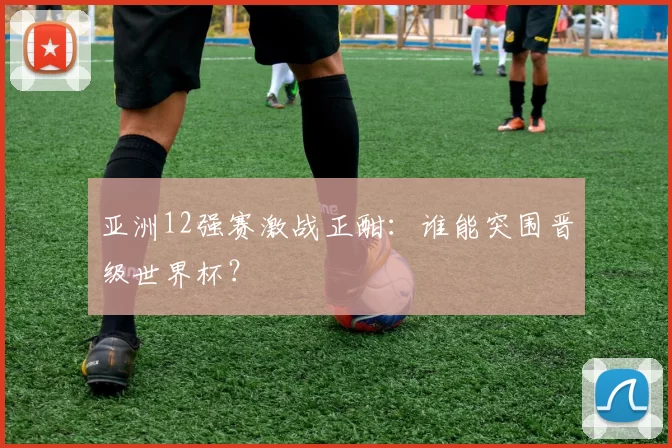 亚洲12强赛激战正酣：谁能突围晋级世界杯？