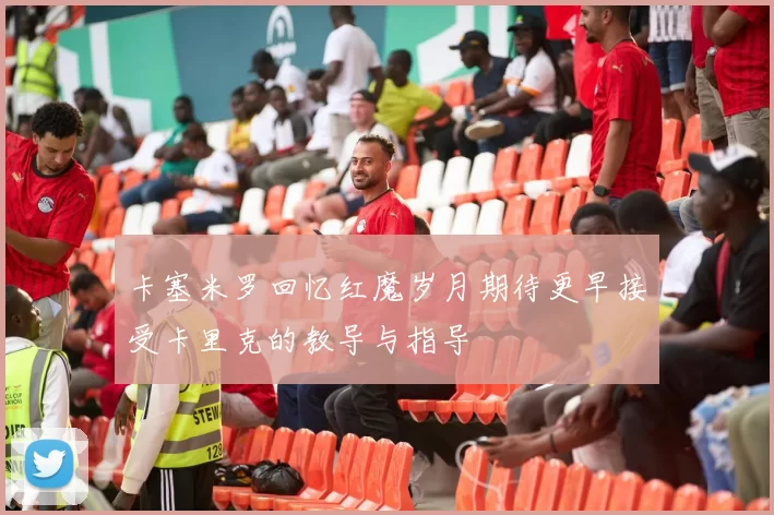 卡塞米罗回忆红魔岁月期待更早接受卡里克的教导与指导
