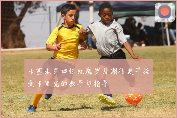卡塞米罗回忆红魔岁月期待更早接受卡里克的教导与指导