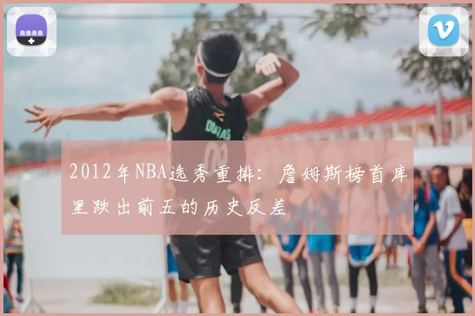 2012年NBA选秀重排：詹姆斯榜首库里跌出前五的历史反差