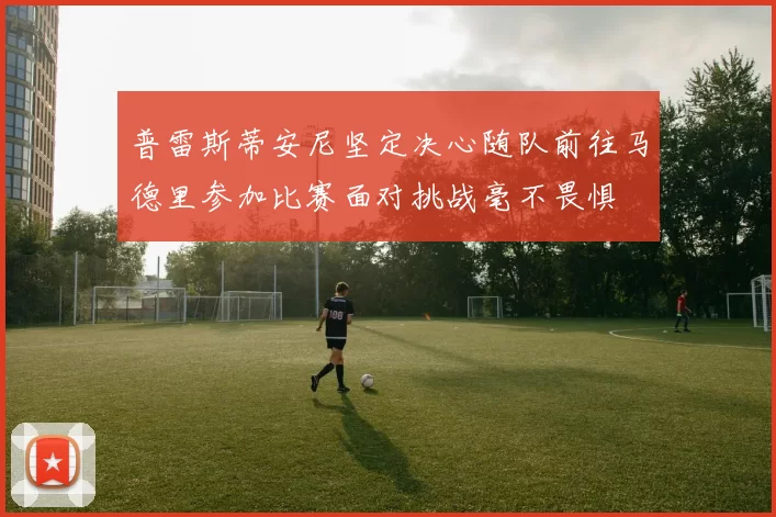 普雷斯蒂安尼坚定决心随队前往马德里参加比赛面对挑战毫不畏惧