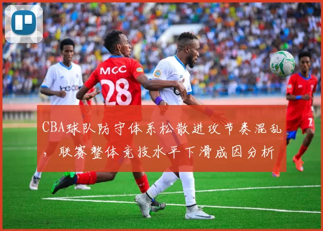 CBA球队防守体系松散进攻节奏混乱，联赛整体竞技水平下滑成因分析