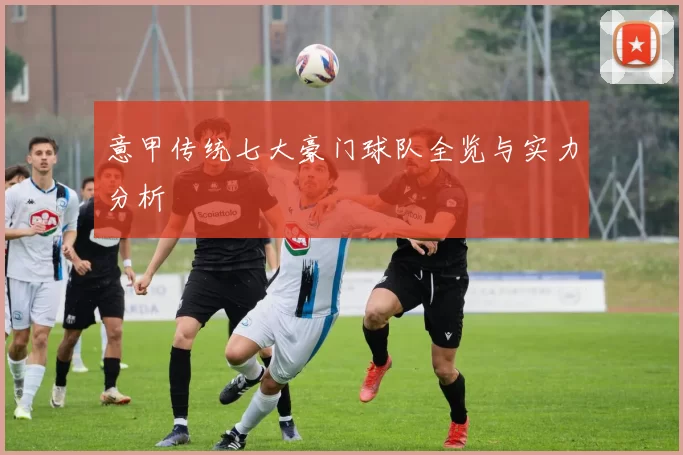 意甲传统七大豪门球队全览与实力分析
