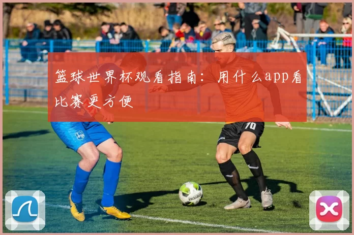 篮球世界杯观看指南：用什么app看比赛更方便