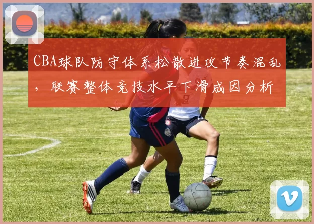 CBA球队防守体系松散进攻节奏混乱，联赛整体竞技水平下滑成因分析