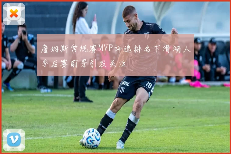 詹姆斯常规赛MVP评选排名下滑湖人季后赛前景引发关注