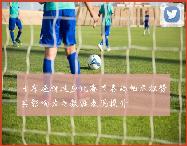 卡布逐渐适应比赛节奏尚帕尼称赞其影响力与数据表现提升