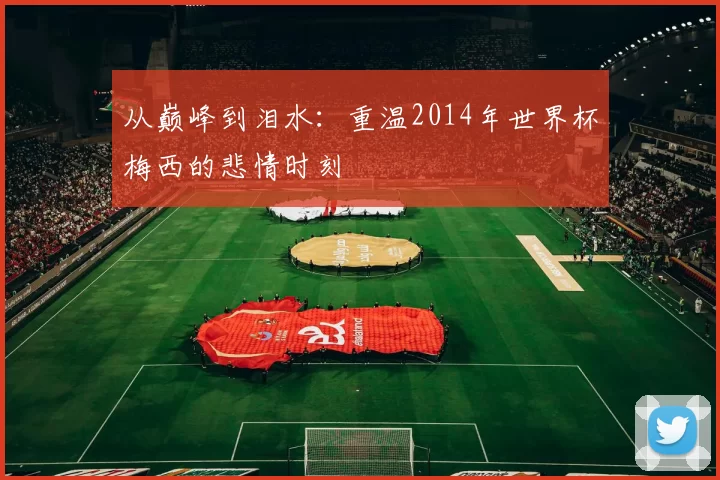 从巅峰到泪水：重温2014年世界杯梅西的悲情时刻