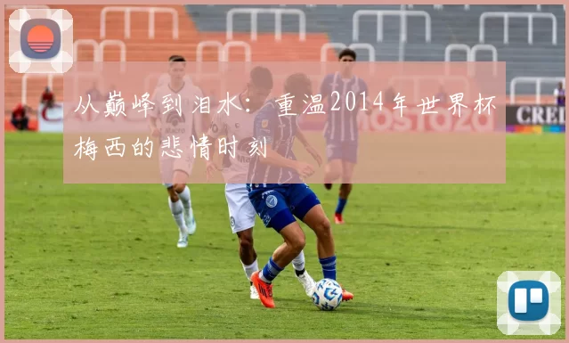 从巅峰到泪水：重温2014年世界杯梅西的悲情时刻