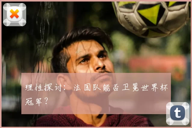 理性探讨:法国队能否卫冕世界杯冠军?