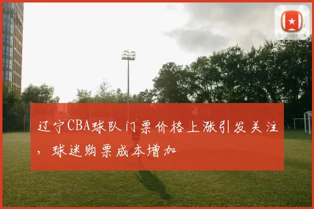 辽宁CBA球队门票价格上涨引发关注，球迷购票成本增加