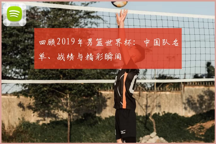 回顾2019年男篮世界杯：中国队名单、战绩与精彩瞬间